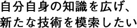 自分自身の知識を広げ、新たな技術を模索したい